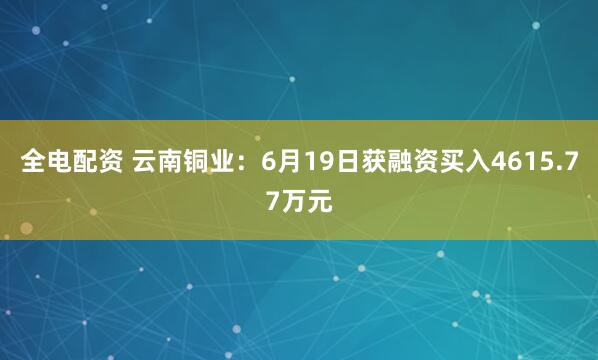 全电配资 云南铜业：6月19日获融资买入4615.77万元