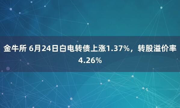 金牛所 6月24日白电转债上涨1.37%，转股溢价率4.26%