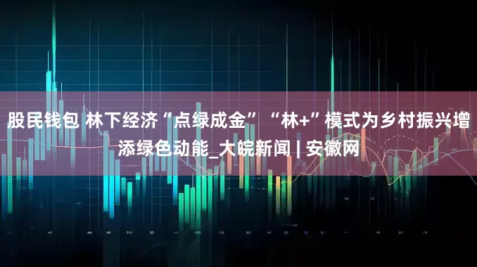 股民钱包 林下经济“点绿成金” “林+”模式为乡村振兴增添绿色动能_大皖新闻 | 安徽网